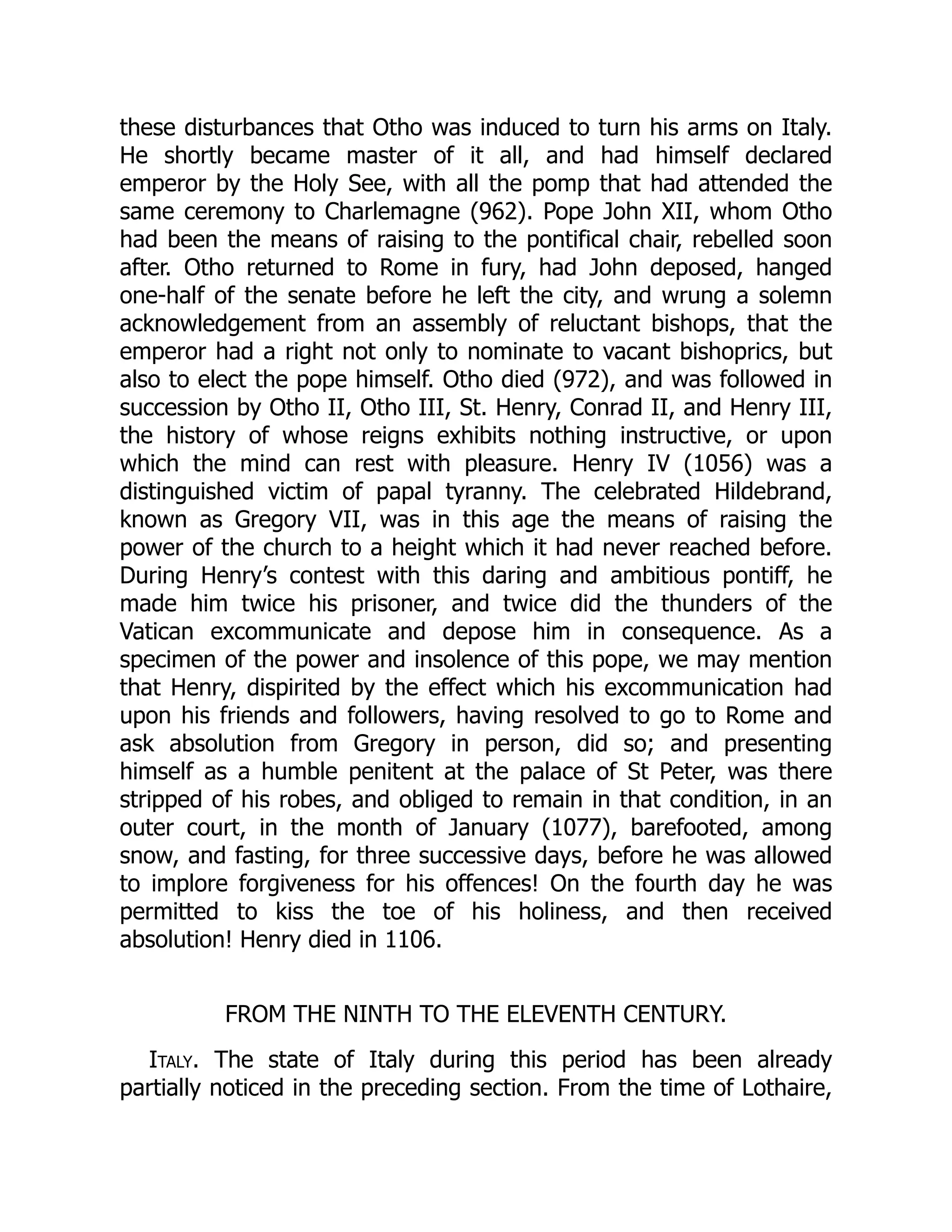 these disturbances that Otho was induced to turn his arms on Italy.
He shortly became master of it all, and had himself declared
emperor by the Holy See, with all the pomp that had attended the
same ceremony to Charlemagne (962). Pope John XII, whom Otho
had been the means of raising to the pontifical chair, rebelled soon
after. Otho returned to Rome in fury, had John deposed, hanged
one-half of the senate before he left the city, and wrung a solemn
acknowledgement from an assembly of reluctant bishops, that the
emperor had a right not only to nominate to vacant bishoprics, but
also to elect the pope himself. Otho died (972), and was followed in
succession by Otho II, Otho III, St. Henry, Conrad II, and Henry III,
the history of whose reigns exhibits nothing instructive, or upon
which the mind can rest with pleasure. Henry IV (1056) was a
distinguished victim of papal tyranny. The celebrated Hildebrand,
known as Gregory VII, was in this age the means of raising the
power of the church to a height which it had never reached before.
During Henry’s contest with this daring and ambitious pontiff, he
made him twice his prisoner, and twice did the thunders of the
Vatican excommunicate and depose him in consequence. As a
specimen of the power and insolence of this pope, we may mention
that Henry, dispirited by the effect which his excommunication had
upon his friends and followers, having resolved to go to Rome and
ask absolution from Gregory in person, did so; and presenting
himself as a humble penitent at the palace of St Peter, was there
stripped of his robes, and obliged to remain in that condition, in an
outer court, in the month of January (1077), barefooted, among
snow, and fasting, for three successive days, before he was allowed
to implore forgiveness for his offences! On the fourth day he was
permitted to kiss the toe of his holiness, and then received
absolution! Henry died in 1106.
FROM THE NINTH TO THE ELEVENTH CENTURY.
Italy. The state of Italy during this period has been already
partially noticed in the preceding section. From the time of Lothaire,
 