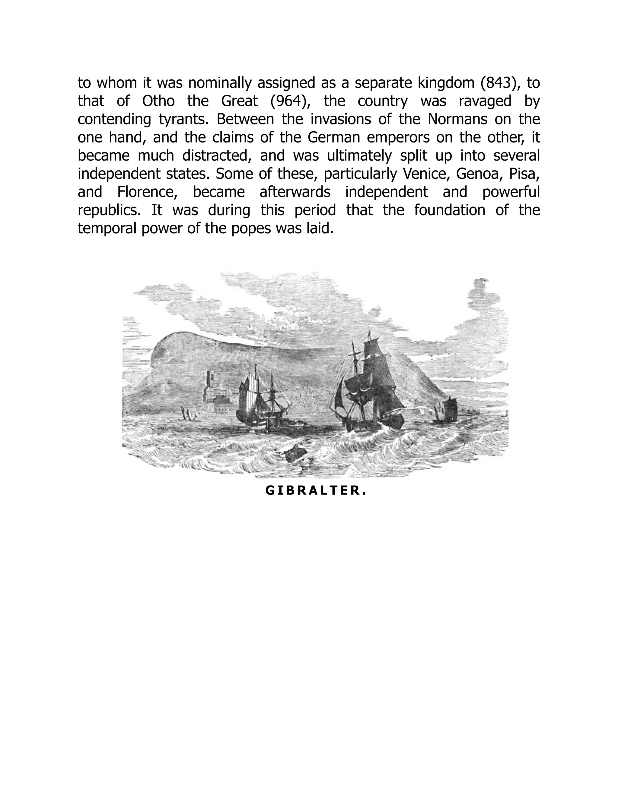 to whom it was nominally assigned as a separate kingdom (843), to
that of Otho the Great (964), the country was ravaged by
contending tyrants. Between the invasions of the Normans on the
one hand, and the claims of the German emperors on the other, it
became much distracted, and was ultimately split up into several
independent states. Some of these, particularly Venice, Genoa, Pisa,
and Florence, became afterwards independent and powerful
republics. It was during this period that the foundation of the
temporal power of the popes was laid.
G I B R A L T E R .
 