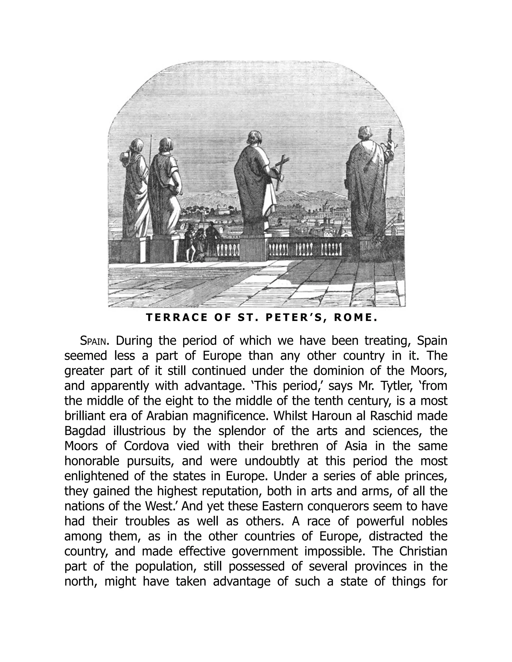 T E R R A C E O F S T . P E T E R ’ S , R O M E .
Spain. During the period of which we have been treating, Spain
seemed less a part of Europe than any other country in it. The
greater part of it still continued under the dominion of the Moors,
and apparently with advantage. ‘This period,’ says Mr. Tytler, ‘from
the middle of the eight to the middle of the tenth century, is a most
brilliant era of Arabian magnificence. Whilst Haroun al Raschid made
Bagdad illustrious by the splendor of the arts and sciences, the
Moors of Cordova vied with their brethren of Asia in the same
honorable pursuits, and were undoubtly at this period the most
enlightened of the states in Europe. Under a series of able princes,
they gained the highest reputation, both in arts and arms, of all the
nations of the West.’ And yet these Eastern conquerors seem to have
had their troubles as well as others. A race of powerful nobles
among them, as in the other countries of Europe, distracted the
country, and made effective government impossible. The Christian
part of the population, still possessed of several provinces in the
north, might have taken advantage of such a state of things for
 
