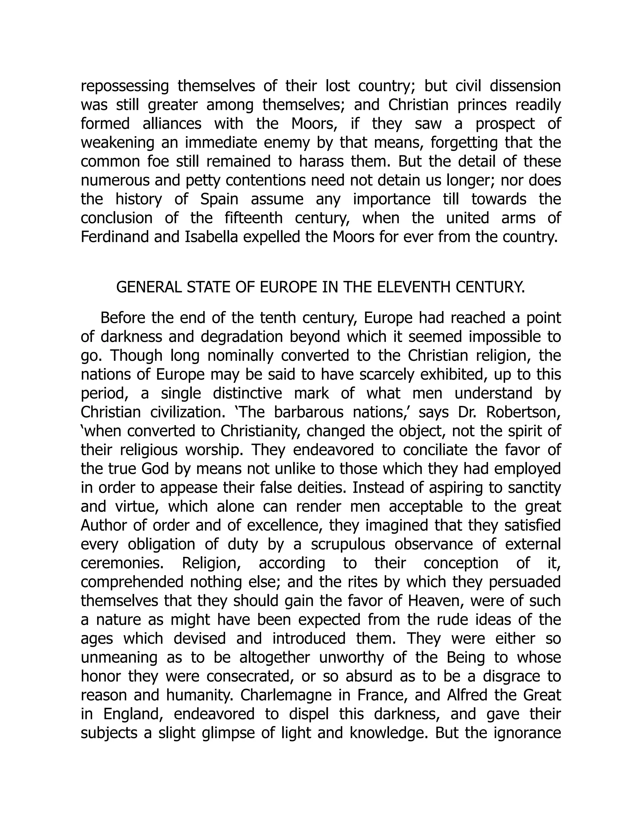 repossessing themselves of their lost country; but civil dissension
was still greater among themselves; and Christian princes readily
formed alliances with the Moors, if they saw a prospect of
weakening an immediate enemy by that means, forgetting that the
common foe still remained to harass them. But the detail of these
numerous and petty contentions need not detain us longer; nor does
the history of Spain assume any importance till towards the
conclusion of the fifteenth century, when the united arms of
Ferdinand and Isabella expelled the Moors for ever from the country.
GENERAL STATE OF EUROPE IN THE ELEVENTH CENTURY.
Before the end of the tenth century, Europe had reached a point
of darkness and degradation beyond which it seemed impossible to
go. Though long nominally converted to the Christian religion, the
nations of Europe may be said to have scarcely exhibited, up to this
period, a single distinctive mark of what men understand by
Christian civilization. ‘The barbarous nations,’ says Dr. Robertson,
‘when converted to Christianity, changed the object, not the spirit of
their religious worship. They endeavored to conciliate the favor of
the true God by means not unlike to those which they had employed
in order to appease their false deities. Instead of aspiring to sanctity
and virtue, which alone can render men acceptable to the great
Author of order and of excellence, they imagined that they satisfied
every obligation of duty by a scrupulous observance of external
ceremonies. Religion, according to their conception of it,
comprehended nothing else; and the rites by which they persuaded
themselves that they should gain the favor of Heaven, were of such
a nature as might have been expected from the rude ideas of the
ages which devised and introduced them. They were either so
unmeaning as to be altogether unworthy of the Being to whose
honor they were consecrated, or so absurd as to be a disgrace to
reason and humanity. Charlemagne in France, and Alfred the Great
in England, endeavored to dispel this darkness, and gave their
subjects a slight glimpse of light and knowledge. But the ignorance
 