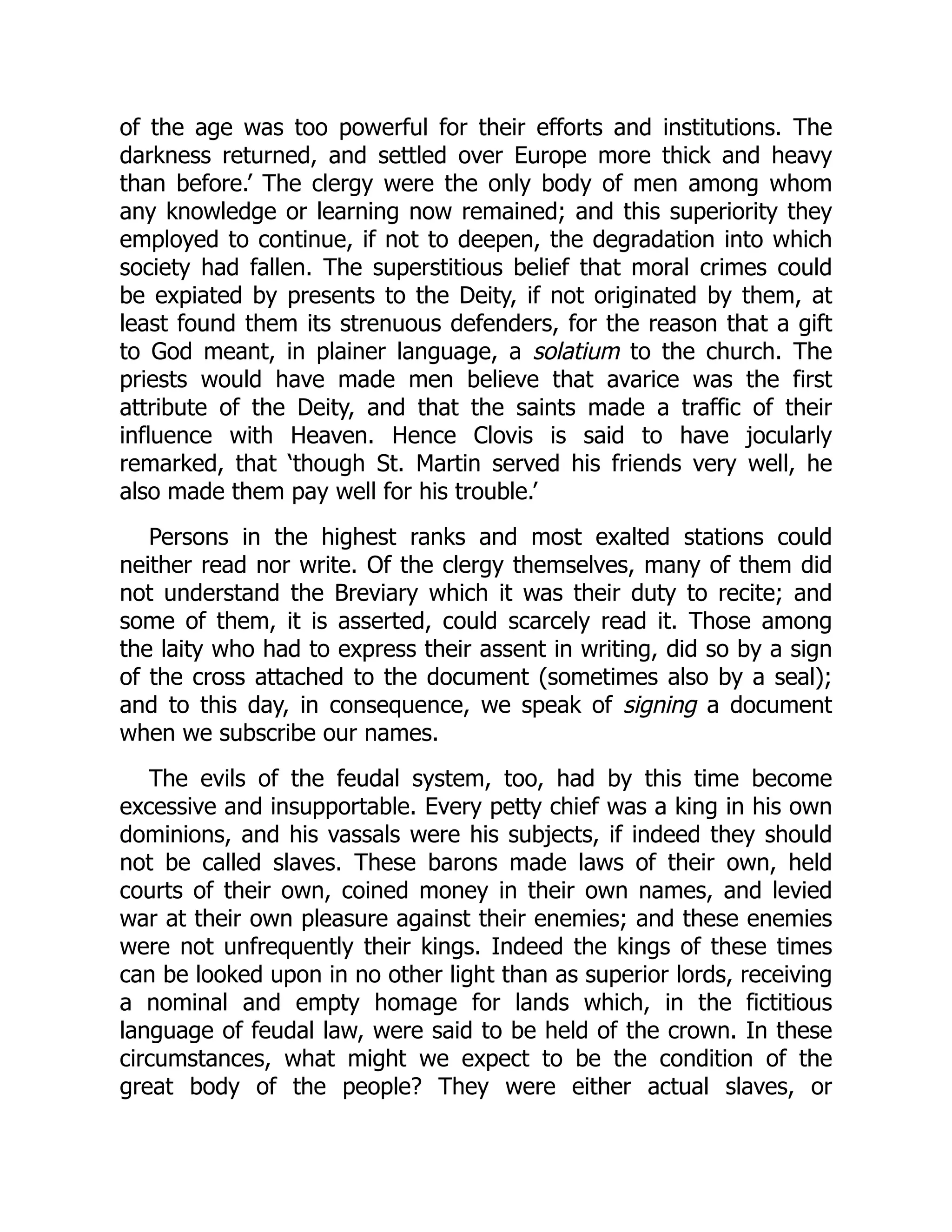 of the age was too powerful for their efforts and institutions. The
darkness returned, and settled over Europe more thick and heavy
than before.’ The clergy were the only body of men among whom
any knowledge or learning now remained; and this superiority they
employed to continue, if not to deepen, the degradation into which
society had fallen. The superstitious belief that moral crimes could
be expiated by presents to the Deity, if not originated by them, at
least found them its strenuous defenders, for the reason that a gift
to God meant, in plainer language, a solatium to the church. The
priests would have made men believe that avarice was the first
attribute of the Deity, and that the saints made a traffic of their
influence with Heaven. Hence Clovis is said to have jocularly
remarked, that ‘though St. Martin served his friends very well, he
also made them pay well for his trouble.’
Persons in the highest ranks and most exalted stations could
neither read nor write. Of the clergy themselves, many of them did
not understand the Breviary which it was their duty to recite; and
some of them, it is asserted, could scarcely read it. Those among
the laity who had to express their assent in writing, did so by a sign
of the cross attached to the document (sometimes also by a seal);
and to this day, in consequence, we speak of signing a document
when we subscribe our names.
The evils of the feudal system, too, had by this time become
excessive and insupportable. Every petty chief was a king in his own
dominions, and his vassals were his subjects, if indeed they should
not be called slaves. These barons made laws of their own, held
courts of their own, coined money in their own names, and levied
war at their own pleasure against their enemies; and these enemies
were not unfrequently their kings. Indeed the kings of these times
can be looked upon in no other light than as superior lords, receiving
a nominal and empty homage for lands which, in the fictitious
language of feudal law, were said to be held of the crown. In these
circumstances, what might we expect to be the condition of the
great body of the people? They were either actual slaves, or
 