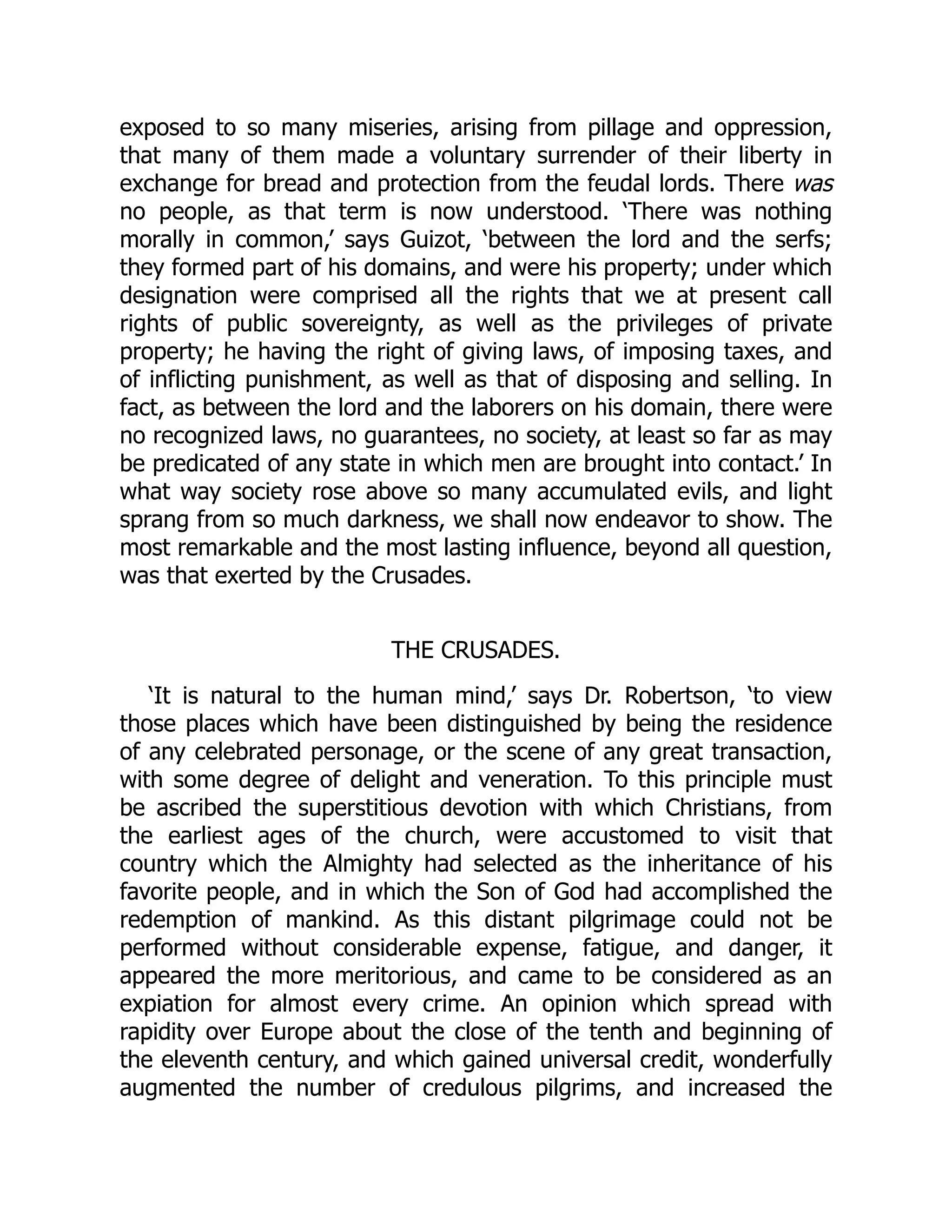 exposed to so many miseries, arising from pillage and oppression,
that many of them made a voluntary surrender of their liberty in
exchange for bread and protection from the feudal lords. There was
no people, as that term is now understood. ‘There was nothing
morally in common,’ says Guizot, ‘between the lord and the serfs;
they formed part of his domains, and were his property; under which
designation were comprised all the rights that we at present call
rights of public sovereignty, as well as the privileges of private
property; he having the right of giving laws, of imposing taxes, and
of inflicting punishment, as well as that of disposing and selling. In
fact, as between the lord and the laborers on his domain, there were
no recognized laws, no guarantees, no society, at least so far as may
be predicated of any state in which men are brought into contact.’ In
what way society rose above so many accumulated evils, and light
sprang from so much darkness, we shall now endeavor to show. The
most remarkable and the most lasting influence, beyond all question,
was that exerted by the Crusades.
THE CRUSADES.
‘It is natural to the human mind,’ says Dr. Robertson, ‘to view
those places which have been distinguished by being the residence
of any celebrated personage, or the scene of any great transaction,
with some degree of delight and veneration. To this principle must
be ascribed the superstitious devotion with which Christians, from
the earliest ages of the church, were accustomed to visit that
country which the Almighty had selected as the inheritance of his
favorite people, and in which the Son of God had accomplished the
redemption of mankind. As this distant pilgrimage could not be
performed without considerable expense, fatigue, and danger, it
appeared the more meritorious, and came to be considered as an
expiation for almost every crime. An opinion which spread with
rapidity over Europe about the close of the tenth and beginning of
the eleventh century, and which gained universal credit, wonderfully
augmented the number of credulous pilgrims, and increased the
 