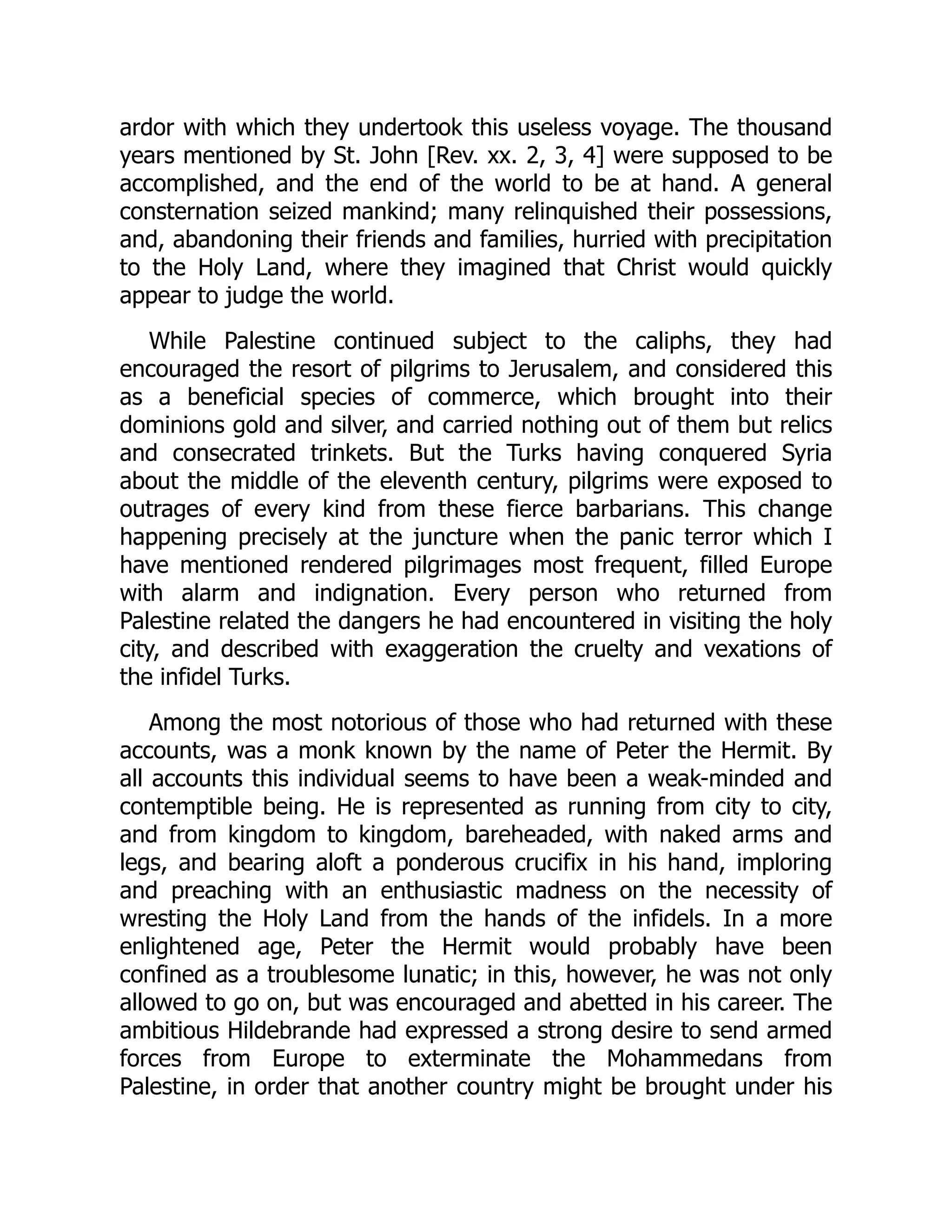 ardor with which they undertook this useless voyage. The thousand
years mentioned by St. John [Rev. xx. 2, 3, 4] were supposed to be
accomplished, and the end of the world to be at hand. A general
consternation seized mankind; many relinquished their possessions,
and, abandoning their friends and families, hurried with precipitation
to the Holy Land, where they imagined that Christ would quickly
appear to judge the world.
While Palestine continued subject to the caliphs, they had
encouraged the resort of pilgrims to Jerusalem, and considered this
as a beneficial species of commerce, which brought into their
dominions gold and silver, and carried nothing out of them but relics
and consecrated trinkets. But the Turks having conquered Syria
about the middle of the eleventh century, pilgrims were exposed to
outrages of every kind from these fierce barbarians. This change
happening precisely at the juncture when the panic terror which I
have mentioned rendered pilgrimages most frequent, filled Europe
with alarm and indignation. Every person who returned from
Palestine related the dangers he had encountered in visiting the holy
city, and described with exaggeration the cruelty and vexations of
the infidel Turks.
Among the most notorious of those who had returned with these
accounts, was a monk known by the name of Peter the Hermit. By
all accounts this individual seems to have been a weak-minded and
contemptible being. He is represented as running from city to city,
and from kingdom to kingdom, bareheaded, with naked arms and
legs, and bearing aloft a ponderous crucifix in his hand, imploring
and preaching with an enthusiastic madness on the necessity of
wresting the Holy Land from the hands of the infidels. In a more
enlightened age, Peter the Hermit would probably have been
confined as a troublesome lunatic; in this, however, he was not only
allowed to go on, but was encouraged and abetted in his career. The
ambitious Hildebrande had expressed a strong desire to send armed
forces from Europe to exterminate the Mohammedans from
Palestine, in order that another country might be brought under his
 