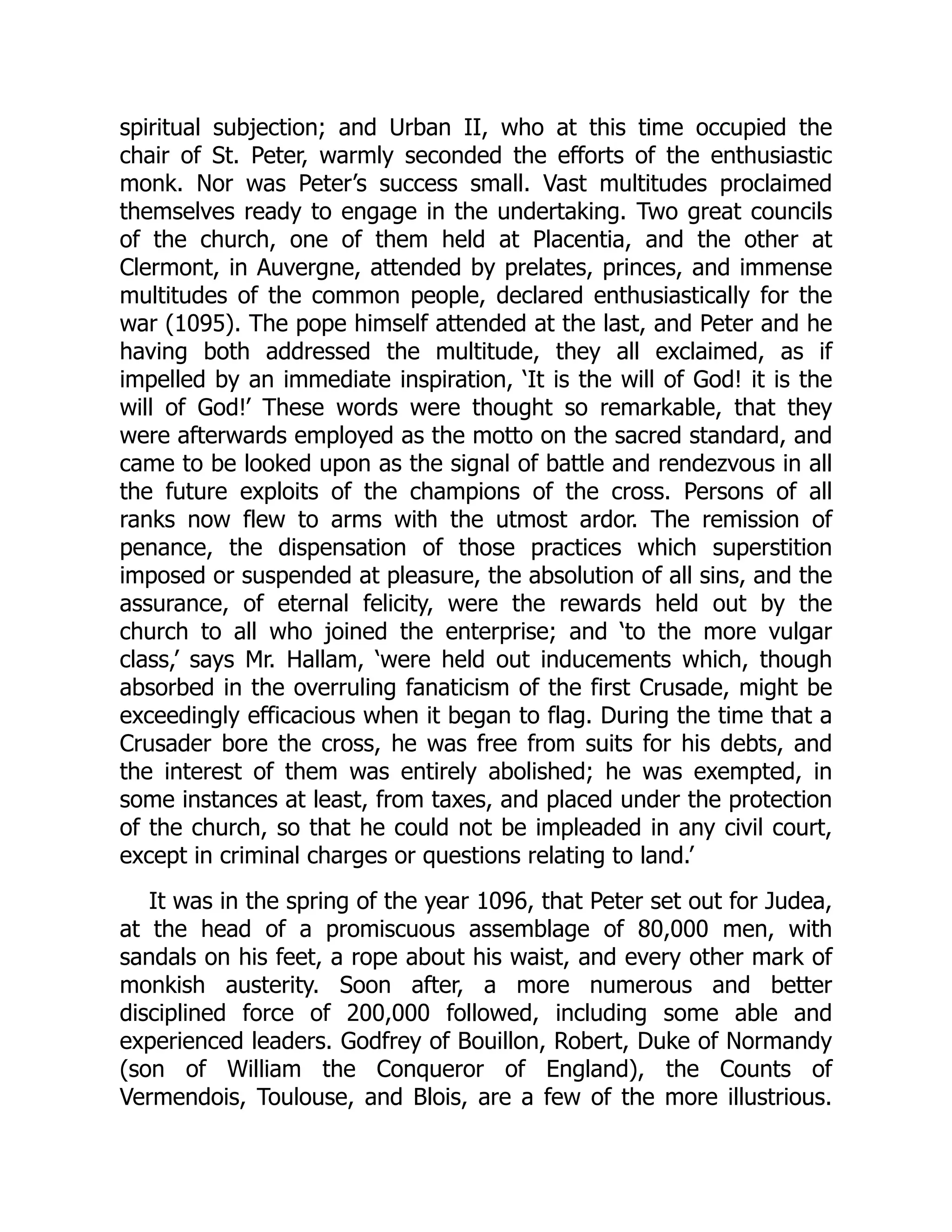 spiritual subjection; and Urban II, who at this time occupied the
chair of St. Peter, warmly seconded the efforts of the enthusiastic
monk. Nor was Peter’s success small. Vast multitudes proclaimed
themselves ready to engage in the undertaking. Two great councils
of the church, one of them held at Placentia, and the other at
Clermont, in Auvergne, attended by prelates, princes, and immense
multitudes of the common people, declared enthusiastically for the
war (1095). The pope himself attended at the last, and Peter and he
having both addressed the multitude, they all exclaimed, as if
impelled by an immediate inspiration, ‘It is the will of God! it is the
will of God!’ These words were thought so remarkable, that they
were afterwards employed as the motto on the sacred standard, and
came to be looked upon as the signal of battle and rendezvous in all
the future exploits of the champions of the cross. Persons of all
ranks now flew to arms with the utmost ardor. The remission of
penance, the dispensation of those practices which superstition
imposed or suspended at pleasure, the absolution of all sins, and the
assurance, of eternal felicity, were the rewards held out by the
church to all who joined the enterprise; and ‘to the more vulgar
class,’ says Mr. Hallam, ‘were held out inducements which, though
absorbed in the overruling fanaticism of the first Crusade, might be
exceedingly efficacious when it began to flag. During the time that a
Crusader bore the cross, he was free from suits for his debts, and
the interest of them was entirely abolished; he was exempted, in
some instances at least, from taxes, and placed under the protection
of the church, so that he could not be impleaded in any civil court,
except in criminal charges or questions relating to land.’
It was in the spring of the year 1096, that Peter set out for Judea,
at the head of a promiscuous assemblage of 80,000 men, with
sandals on his feet, a rope about his waist, and every other mark of
monkish austerity. Soon after, a more numerous and better
disciplined force of 200,000 followed, including some able and
experienced leaders. Godfrey of Bouillon, Robert, Duke of Normandy
(son of William the Conqueror of England), the Counts of
Vermendois, Toulouse, and Blois, are a few of the more illustrious.
 