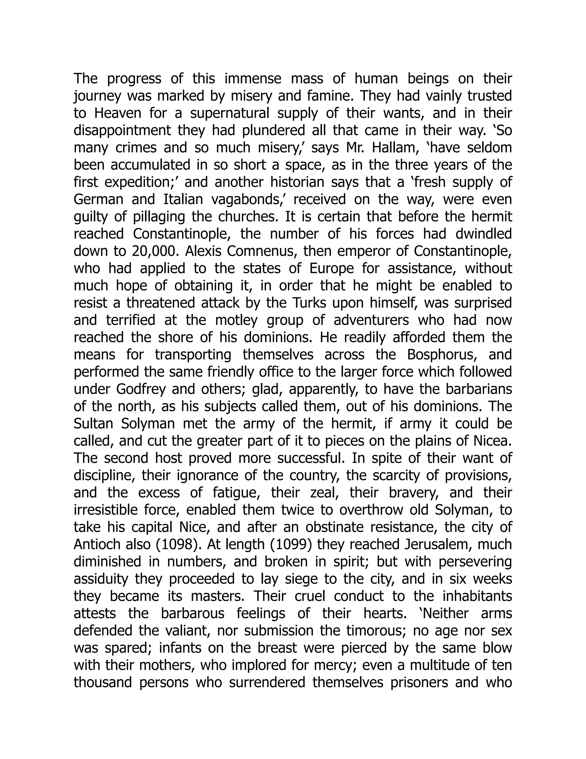 The progress of this immense mass of human beings on their
journey was marked by misery and famine. They had vainly trusted
to Heaven for a supernatural supply of their wants, and in their
disappointment they had plundered all that came in their way. ‘So
many crimes and so much misery,’ says Mr. Hallam, ‘have seldom
been accumulated in so short a space, as in the three years of the
first expedition;’ and another historian says that a ‘fresh supply of
German and Italian vagabonds,’ received on the way, were even
guilty of pillaging the churches. It is certain that before the hermit
reached Constantinople, the number of his forces had dwindled
down to 20,000. Alexis Comnenus, then emperor of Constantinople,
who had applied to the states of Europe for assistance, without
much hope of obtaining it, in order that he might be enabled to
resist a threatened attack by the Turks upon himself, was surprised
and terrified at the motley group of adventurers who had now
reached the shore of his dominions. He readily afforded them the
means for transporting themselves across the Bosphorus, and
performed the same friendly office to the larger force which followed
under Godfrey and others; glad, apparently, to have the barbarians
of the north, as his subjects called them, out of his dominions. The
Sultan Solyman met the army of the hermit, if army it could be
called, and cut the greater part of it to pieces on the plains of Nicea.
The second host proved more successful. In spite of their want of
discipline, their ignorance of the country, the scarcity of provisions,
and the excess of fatigue, their zeal, their bravery, and their
irresistible force, enabled them twice to overthrow old Solyman, to
take his capital Nice, and after an obstinate resistance, the city of
Antioch also (1098). At length (1099) they reached Jerusalem, much
diminished in numbers, and broken in spirit; but with persevering
assiduity they proceeded to lay siege to the city, and in six weeks
they became its masters. Their cruel conduct to the inhabitants
attests the barbarous feelings of their hearts. ‘Neither arms
defended the valiant, nor submission the timorous; no age nor sex
was spared; infants on the breast were pierced by the same blow
with their mothers, who implored for mercy; even a multitude of ten
thousand persons who surrendered themselves prisoners and who
 