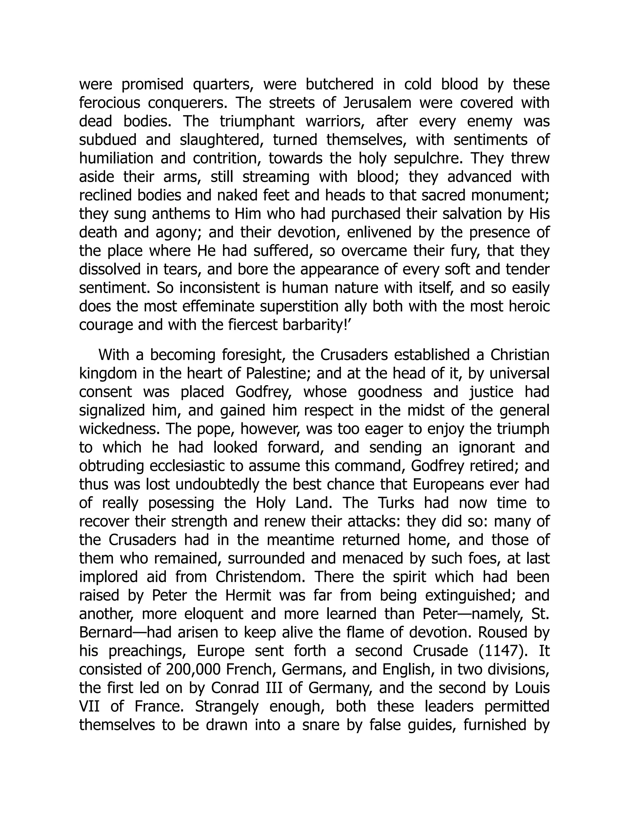 were promised quarters, were butchered in cold blood by these
ferocious conquerers. The streets of Jerusalem were covered with
dead bodies. The triumphant warriors, after every enemy was
subdued and slaughtered, turned themselves, with sentiments of
humiliation and contrition, towards the holy sepulchre. They threw
aside their arms, still streaming with blood; they advanced with
reclined bodies and naked feet and heads to that sacred monument;
they sung anthems to Him who had purchased their salvation by His
death and agony; and their devotion, enlivened by the presence of
the place where He had suffered, so overcame their fury, that they
dissolved in tears, and bore the appearance of every soft and tender
sentiment. So inconsistent is human nature with itself, and so easily
does the most effeminate superstition ally both with the most heroic
courage and with the fiercest barbarity!’
With a becoming foresight, the Crusaders established a Christian
kingdom in the heart of Palestine; and at the head of it, by universal
consent was placed Godfrey, whose goodness and justice had
signalized him, and gained him respect in the midst of the general
wickedness. The pope, however, was too eager to enjoy the triumph
to which he had looked forward, and sending an ignorant and
obtruding ecclesiastic to assume this command, Godfrey retired; and
thus was lost undoubtedly the best chance that Europeans ever had
of really posessing the Holy Land. The Turks had now time to
recover their strength and renew their attacks: they did so: many of
the Crusaders had in the meantime returned home, and those of
them who remained, surrounded and menaced by such foes, at last
implored aid from Christendom. There the spirit which had been
raised by Peter the Hermit was far from being extinguished; and
another, more eloquent and more learned than Peter—​
namely, St.
Bernard—​
had arisen to keep alive the flame of devotion. Roused by
his preachings, Europe sent forth a second Crusade (1147). It
consisted of 200,000 French, Germans, and English, in two divisions,
the first led on by Conrad III of Germany, and the second by Louis
VII of France. Strangely enough, both these leaders permitted
themselves to be drawn into a snare by false guides, furnished by
 