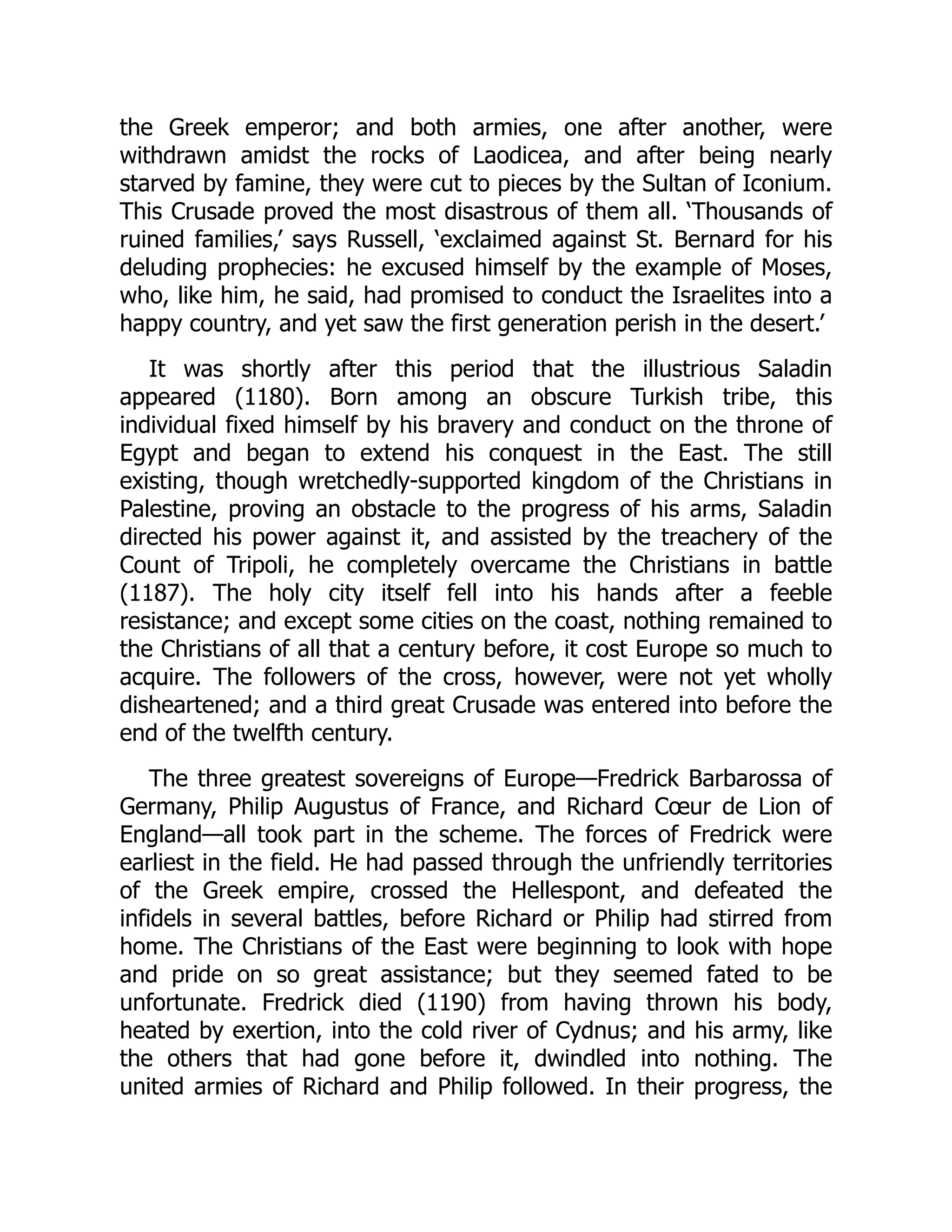 the Greek emperor; and both armies, one after another, were
withdrawn amidst the rocks of Laodicea, and after being nearly
starved by famine, they were cut to pieces by the Sultan of Iconium.
This Crusade proved the most disastrous of them all. ‘Thousands of
ruined families,’ says Russell, ‘exclaimed against St. Bernard for his
deluding prophecies: he excused himself by the example of Moses,
who, like him, he said, had promised to conduct the Israelites into a
happy country, and yet saw the first generation perish in the desert.’
It was shortly after this period that the illustrious Saladin
appeared (1180). Born among an obscure Turkish tribe, this
individual fixed himself by his bravery and conduct on the throne of
Egypt and began to extend his conquest in the East. The still
existing, though wretchedly-supported kingdom of the Christians in
Palestine, proving an obstacle to the progress of his arms, Saladin
directed his power against it, and assisted by the treachery of the
Count of Tripoli, he completely overcame the Christians in battle
(1187). The holy city itself fell into his hands after a feeble
resistance; and except some cities on the coast, nothing remained to
the Christians of all that a century before, it cost Europe so much to
acquire. The followers of the cross, however, were not yet wholly
disheartened; and a third great Crusade was entered into before the
end of the twelfth century.
The three greatest sovereigns of Europe—​
Fredrick Barbarossa of
Germany, Philip Augustus of France, and Richard Cœur de Lion of
England—​
all took part in the scheme. The forces of Fredrick were
earliest in the field. He had passed through the unfriendly territories
of the Greek empire, crossed the Hellespont, and defeated the
infidels in several battles, before Richard or Philip had stirred from
home. The Christians of the East were beginning to look with hope
and pride on so great assistance; but they seemed fated to be
unfortunate. Fredrick died (1190) from having thrown his body,
heated by exertion, into the cold river of Cydnus; and his army, like
the others that had gone before it, dwindled into nothing. The
united armies of Richard and Philip followed. In their progress, the
 