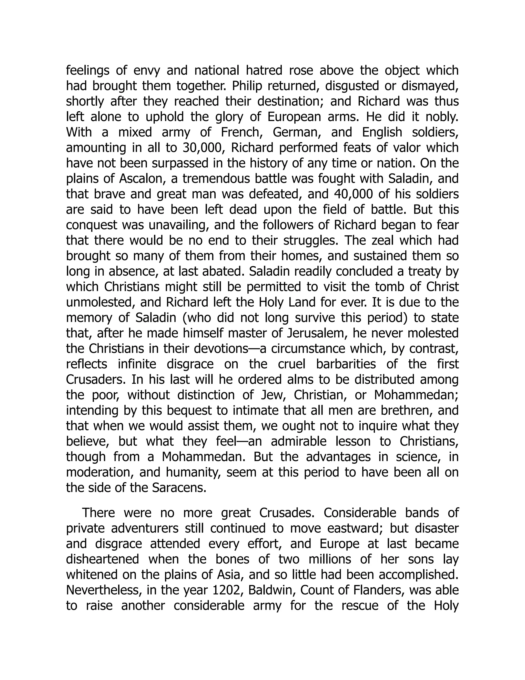 feelings of envy and national hatred rose above the object which
had brought them together. Philip returned, disgusted or dismayed,
shortly after they reached their destination; and Richard was thus
left alone to uphold the glory of European arms. He did it nobly.
With a mixed army of French, German, and English soldiers,
amounting in all to 30,000, Richard performed feats of valor which
have not been surpassed in the history of any time or nation. On the
plains of Ascalon, a tremendous battle was fought with Saladin, and
that brave and great man was defeated, and 40,000 of his soldiers
are said to have been left dead upon the field of battle. But this
conquest was unavailing, and the followers of Richard began to fear
that there would be no end to their struggles. The zeal which had
brought so many of them from their homes, and sustained them so
long in absence, at last abated. Saladin readily concluded a treaty by
which Christians might still be permitted to visit the tomb of Christ
unmolested, and Richard left the Holy Land for ever. It is due to the
memory of Saladin (who did not long survive this period) to state
that, after he made himself master of Jerusalem, he never molested
the Christians in their devotions—​
a circumstance which, by contrast,
reflects infinite disgrace on the cruel barbarities of the first
Crusaders. In his last will he ordered alms to be distributed among
the poor, without distinction of Jew, Christian, or Mohammedan;
intending by this bequest to intimate that all men are brethren, and
that when we would assist them, we ought not to inquire what they
believe, but what they feel—​
an admirable lesson to Christians,
though from a Mohammedan. But the advantages in science, in
moderation, and humanity, seem at this period to have been all on
the side of the Saracens.
There were no more great Crusades. Considerable bands of
private adventurers still continued to move eastward; but disaster
and disgrace attended every effort, and Europe at last became
disheartened when the bones of two millions of her sons lay
whitened on the plains of Asia, and so little had been accomplished.
Nevertheless, in the year 1202, Baldwin, Count of Flanders, was able
to raise another considerable army for the rescue of the Holy
 