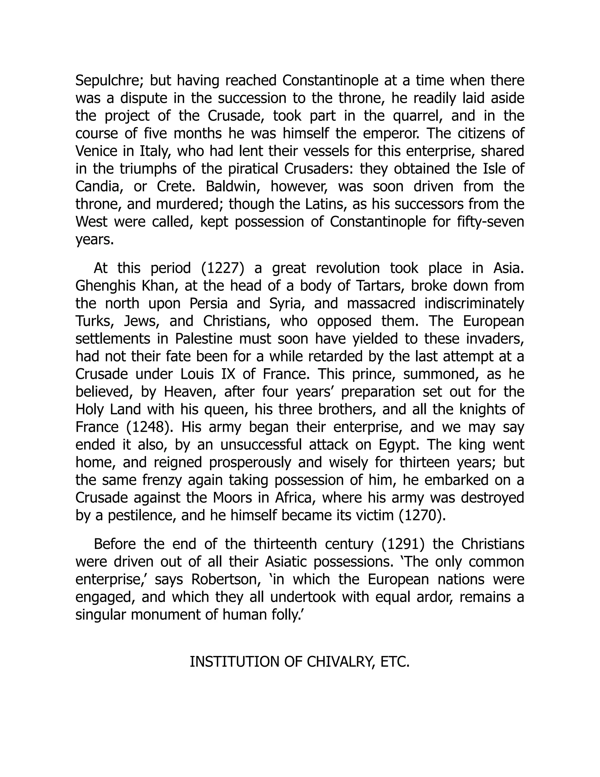 Sepulchre; but having reached Constantinople at a time when there
was a dispute in the succession to the throne, he readily laid aside
the project of the Crusade, took part in the quarrel, and in the
course of five months he was himself the emperor. The citizens of
Venice in Italy, who had lent their vessels for this enterprise, shared
in the triumphs of the piratical Crusaders: they obtained the Isle of
Candia, or Crete. Baldwin, however, was soon driven from the
throne, and murdered; though the Latins, as his successors from the
West were called, kept possession of Constantinople for fifty-seven
years.
At this period (1227) a great revolution took place in Asia.
Ghenghis Khan, at the head of a body of Tartars, broke down from
the north upon Persia and Syria, and massacred indiscriminately
Turks, Jews, and Christians, who opposed them. The European
settlements in Palestine must soon have yielded to these invaders,
had not their fate been for a while retarded by the last attempt at a
Crusade under Louis IX of France. This prince, summoned, as he
believed, by Heaven, after four years’ preparation set out for the
Holy Land with his queen, his three brothers, and all the knights of
France (1248). His army began their enterprise, and we may say
ended it also, by an unsuccessful attack on Egypt. The king went
home, and reigned prosperously and wisely for thirteen years; but
the same frenzy again taking possession of him, he embarked on a
Crusade against the Moors in Africa, where his army was destroyed
by a pestilence, and he himself became its victim (1270).
Before the end of the thirteenth century (1291) the Christians
were driven out of all their Asiatic possessions. ‘The only common
enterprise,’ says Robertson, ‘in which the European nations were
engaged, and which they all undertook with equal ardor, remains a
singular monument of human folly.’
INSTITUTION OF CHIVALRY, ETC.
 