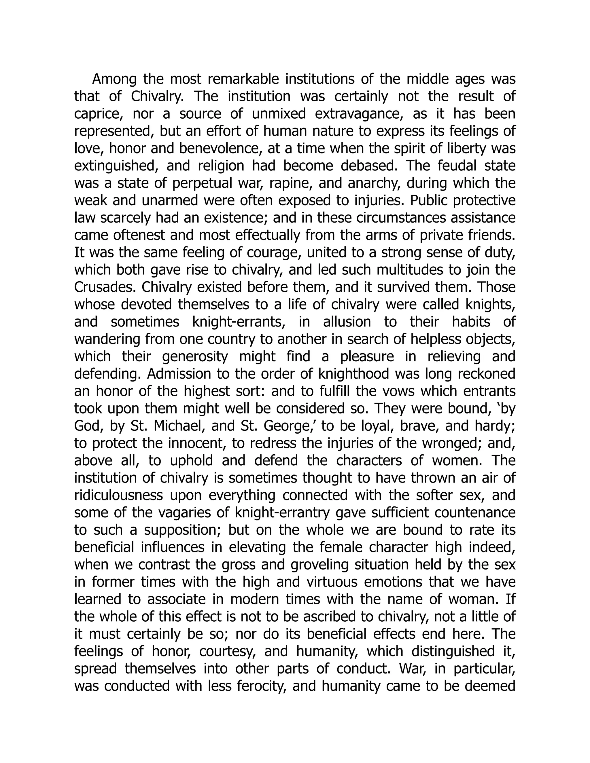 Among the most remarkable institutions of the middle ages was
that of Chivalry. The institution was certainly not the result of
caprice, nor a source of unmixed extravagance, as it has been
represented, but an effort of human nature to express its feelings of
love, honor and benevolence, at a time when the spirit of liberty was
extinguished, and religion had become debased. The feudal state
was a state of perpetual war, rapine, and anarchy, during which the
weak and unarmed were often exposed to injuries. Public protective
law scarcely had an existence; and in these circumstances assistance
came oftenest and most effectually from the arms of private friends.
It was the same feeling of courage, united to a strong sense of duty,
which both gave rise to chivalry, and led such multitudes to join the
Crusades. Chivalry existed before them, and it survived them. Those
whose devoted themselves to a life of chivalry were called knights,
and sometimes knight-errants, in allusion to their habits of
wandering from one country to another in search of helpless objects,
which their generosity might find a pleasure in relieving and
defending. Admission to the order of knighthood was long reckoned
an honor of the highest sort: and to fulfill the vows which entrants
took upon them might well be considered so. They were bound, ‘by
God, by St. Michael, and St. George,’ to be loyal, brave, and hardy;
to protect the innocent, to redress the injuries of the wronged; and,
above all, to uphold and defend the characters of women. The
institution of chivalry is sometimes thought to have thrown an air of
ridiculousness upon everything connected with the softer sex, and
some of the vagaries of knight-errantry gave sufficient countenance
to such a supposition; but on the whole we are bound to rate its
beneficial influences in elevating the female character high indeed,
when we contrast the gross and groveling situation held by the sex
in former times with the high and virtuous emotions that we have
learned to associate in modern times with the name of woman. If
the whole of this effect is not to be ascribed to chivalry, not a little of
it must certainly be so; nor do its beneficial effects end here. The
feelings of honor, courtesy, and humanity, which distinguished it,
spread themselves into other parts of conduct. War, in particular,
was conducted with less ferocity, and humanity came to be deemed
 