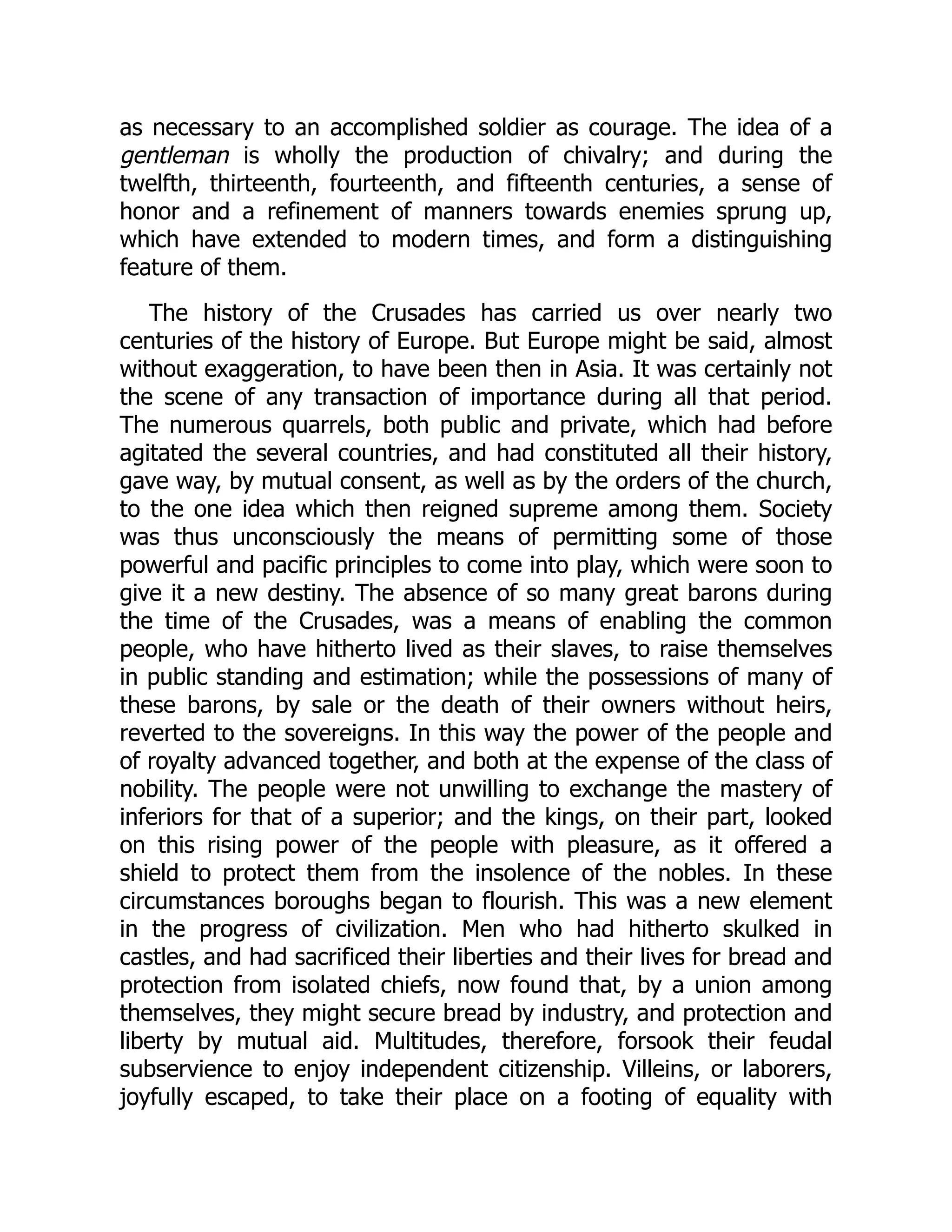 as necessary to an accomplished soldier as courage. The idea of a
gentleman is wholly the production of chivalry; and during the
twelfth, thirteenth, fourteenth, and fifteenth centuries, a sense of
honor and a refinement of manners towards enemies sprung up,
which have extended to modern times, and form a distinguishing
feature of them.
The history of the Crusades has carried us over nearly two
centuries of the history of Europe. But Europe might be said, almost
without exaggeration, to have been then in Asia. It was certainly not
the scene of any transaction of importance during all that period.
The numerous quarrels, both public and private, which had before
agitated the several countries, and had constituted all their history,
gave way, by mutual consent, as well as by the orders of the church,
to the one idea which then reigned supreme among them. Society
was thus unconsciously the means of permitting some of those
powerful and pacific principles to come into play, which were soon to
give it a new destiny. The absence of so many great barons during
the time of the Crusades, was a means of enabling the common
people, who have hitherto lived as their slaves, to raise themselves
in public standing and estimation; while the possessions of many of
these barons, by sale or the death of their owners without heirs,
reverted to the sovereigns. In this way the power of the people and
of royalty advanced together, and both at the expense of the class of
nobility. The people were not unwilling to exchange the mastery of
inferiors for that of a superior; and the kings, on their part, looked
on this rising power of the people with pleasure, as it offered a
shield to protect them from the insolence of the nobles. In these
circumstances boroughs began to flourish. This was a new element
in the progress of civilization. Men who had hitherto skulked in
castles, and had sacrificed their liberties and their lives for bread and
protection from isolated chiefs, now found that, by a union among
themselves, they might secure bread by industry, and protection and
liberty by mutual aid. Multitudes, therefore, forsook their feudal
subservience to enjoy independent citizenship. Villeins, or laborers,
joyfully escaped, to take their place on a footing of equality with
 