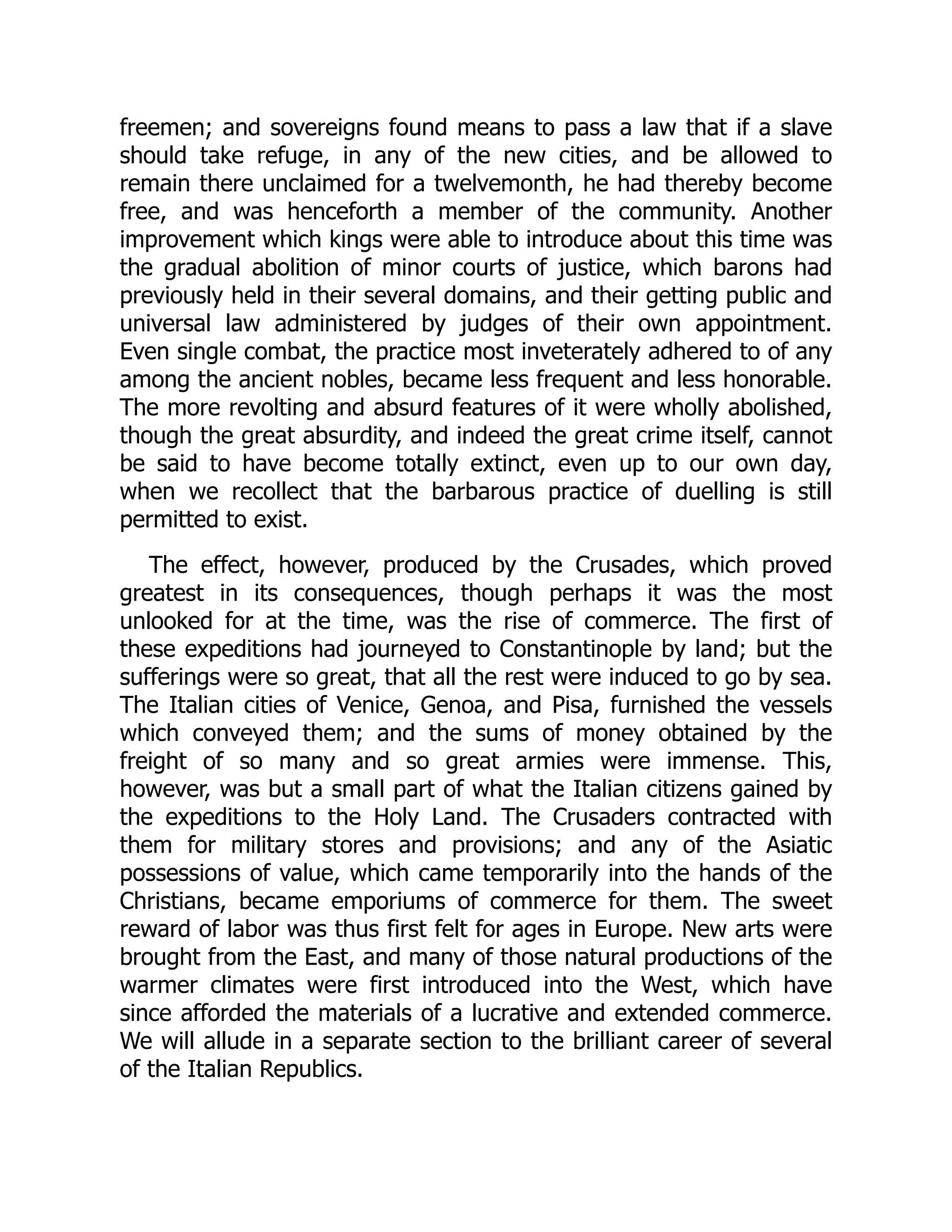 freemen; and sovereigns found means to pass a law that if a slave
should take refuge, in any of the new cities, and be allowed to
remain there unclaimed for a twelvemonth, he had thereby become
free, and was henceforth a member of the community. Another
improvement which kings were able to introduce about this time was
the gradual abolition of minor courts of justice, which barons had
previously held in their several domains, and their getting public and
universal law administered by judges of their own appointment.
Even single combat, the practice most inveterately adhered to of any
among the ancient nobles, became less frequent and less honorable.
The more revolting and absurd features of it were wholly abolished,
though the great absurdity, and indeed the great crime itself, cannot
be said to have become totally extinct, even up to our own day,
when we recollect that the barbarous practice of duelling is still
permitted to exist.
The effect, however, produced by the Crusades, which proved
greatest in its consequences, though perhaps it was the most
unlooked for at the time, was the rise of commerce. The first of
these expeditions had journeyed to Constantinople by land; but the
sufferings were so great, that all the rest were induced to go by sea.
The Italian cities of Venice, Genoa, and Pisa, furnished the vessels
which conveyed them; and the sums of money obtained by the
freight of so many and so great armies were immense. This,
however, was but a small part of what the Italian citizens gained by
the expeditions to the Holy Land. The Crusaders contracted with
them for military stores and provisions; and any of the Asiatic
possessions of value, which came temporarily into the hands of the
Christians, became emporiums of commerce for them. The sweet
reward of labor was thus first felt for ages in Europe. New arts were
brought from the East, and many of those natural productions of the
warmer climates were first introduced into the West, which have
since afforded the materials of a lucrative and extended commerce.
We will allude in a separate section to the brilliant career of several
of the Italian Republics.
 