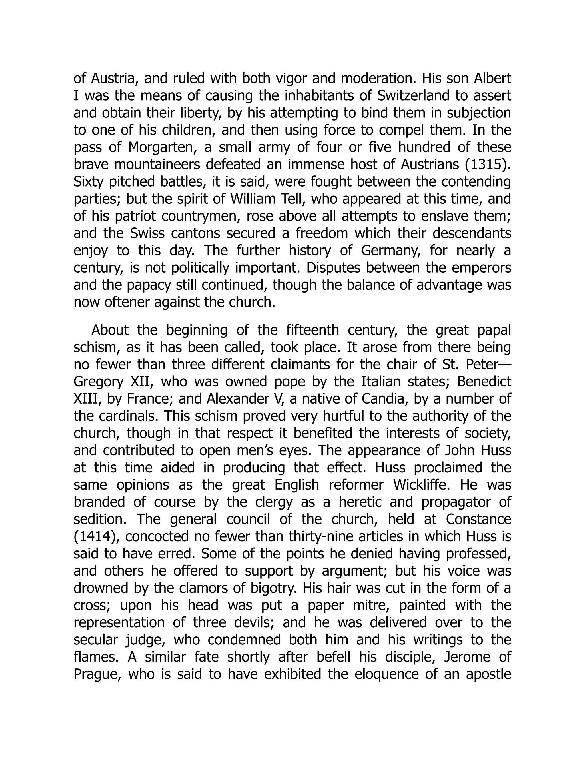 of Austria, and ruled with both vigor and moderation. His son Albert
I was the means of causing the inhabitants of Switzerland to assert
and obtain their liberty, by his attempting to bind them in subjection
to one of his children, and then using force to compel them. In the
pass of Morgarten, a small army of four or five hundred of these
brave mountaineers defeated an immense host of Austrians (1315).
Sixty pitched battles, it is said, were fought between the contending
parties; but the spirit of William Tell, who appeared at this time, and
of his patriot countrymen, rose above all attempts to enslave them;
and the Swiss cantons secured a freedom which their descendants
enjoy to this day. The further history of Germany, for nearly a
century, is not politically important. Disputes between the emperors
and the papacy still continued, though the balance of advantage was
now oftener against the church.
About the beginning of the fifteenth century, the great papal
schism, as it has been called, took place. It arose from there being
no fewer than three different claimants for the chair of St. Peter—​
Gregory XII, who was owned pope by the Italian states; Benedict
XIII, by France; and Alexander V, a native of Candia, by a number of
the cardinals. This schism proved very hurtful to the authority of the
church, though in that respect it benefited the interests of society,
and contributed to open men’s eyes. The appearance of John Huss
at this time aided in producing that effect. Huss proclaimed the
same opinions as the great English reformer Wickliffe. He was
branded of course by the clergy as a heretic and propagator of
sedition. The general council of the church, held at Constance
(1414), concocted no fewer than thirty-nine articles in which Huss is
said to have erred. Some of the points he denied having professed,
and others he offered to support by argument; but his voice was
drowned by the clamors of bigotry. His hair was cut in the form of a
cross; upon his head was put a paper mitre, painted with the
representation of three devils; and he was delivered over to the
secular judge, who condemned both him and his writings to the
flames. A similar fate shortly after befell his disciple, Jerome of
Prague, who is said to have exhibited the eloquence of an apostle
 
