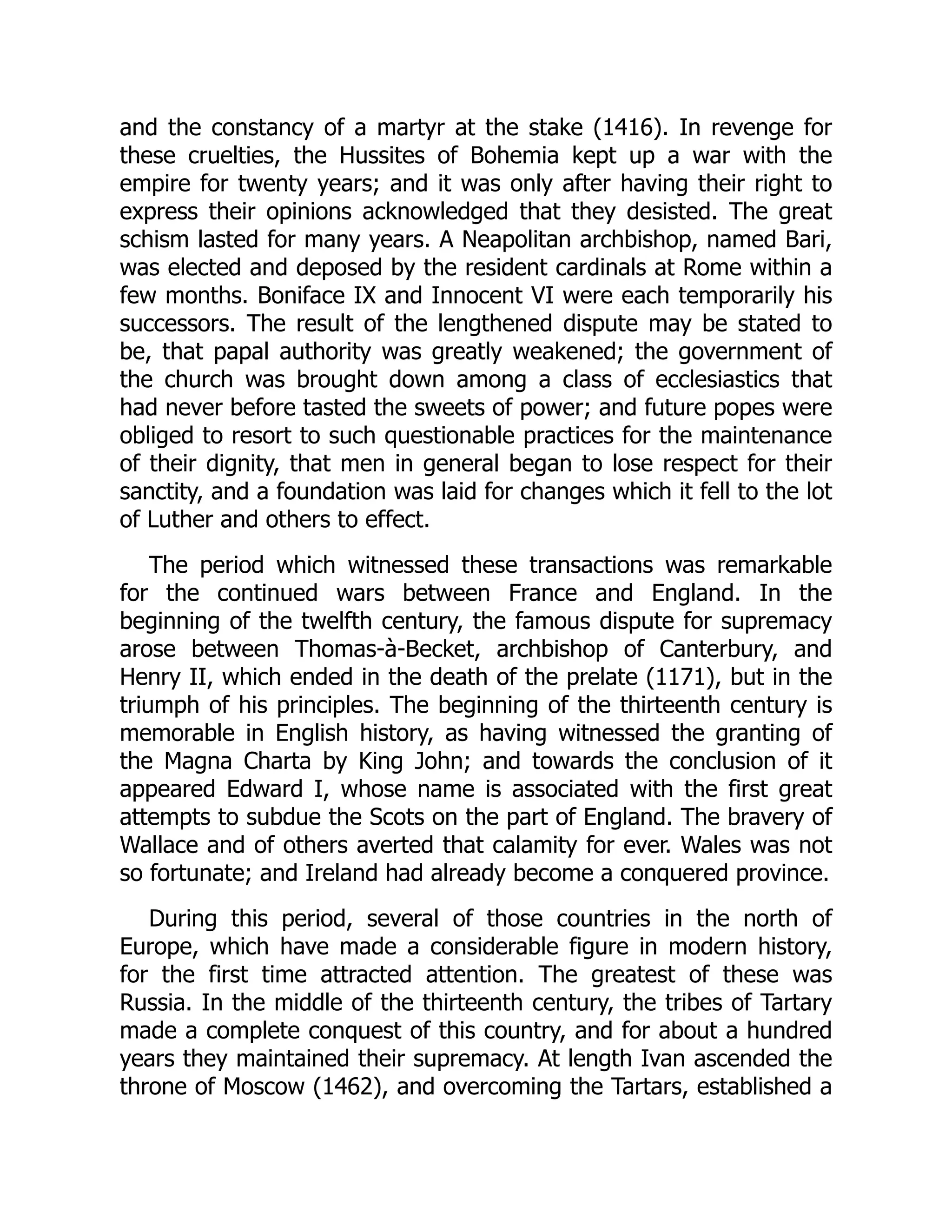 and the constancy of a martyr at the stake (1416). In revenge for
these cruelties, the Hussites of Bohemia kept up a war with the
empire for twenty years; and it was only after having their right to
express their opinions acknowledged that they desisted. The great
schism lasted for many years. A Neapolitan archbishop, named Bari,
was elected and deposed by the resident cardinals at Rome within a
few months. Boniface IX and Innocent VI were each temporarily his
successors. The result of the lengthened dispute may be stated to
be, that papal authority was greatly weakened; the government of
the church was brought down among a class of ecclesiastics that
had never before tasted the sweets of power; and future popes were
obliged to resort to such questionable practices for the maintenance
of their dignity, that men in general began to lose respect for their
sanctity, and a foundation was laid for changes which it fell to the lot
of Luther and others to effect.
The period which witnessed these transactions was remarkable
for the continued wars between France and England. In the
beginning of the twelfth century, the famous dispute for supremacy
arose between Thomas-à-Becket, archbishop of Canterbury, and
Henry II, which ended in the death of the prelate (1171), but in the
triumph of his principles. The beginning of the thirteenth century is
memorable in English history, as having witnessed the granting of
the Magna Charta by King John; and towards the conclusion of it
appeared Edward I, whose name is associated with the first great
attempts to subdue the Scots on the part of England. The bravery of
Wallace and of others averted that calamity for ever. Wales was not
so fortunate; and Ireland had already become a conquered province.
During this period, several of those countries in the north of
Europe, which have made a considerable figure in modern history,
for the first time attracted attention. The greatest of these was
Russia. In the middle of the thirteenth century, the tribes of Tartary
made a complete conquest of this country, and for about a hundred
years they maintained their supremacy. At length Ivan ascended the
throne of Moscow (1462), and overcoming the Tartars, established a
 