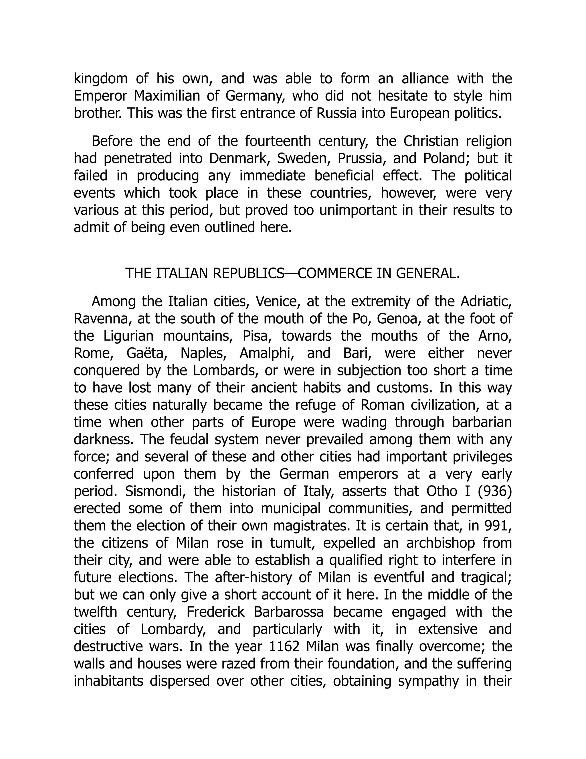 kingdom of his own, and was able to form an alliance with the
Emperor Maximilian of Germany, who did not hesitate to style him
brother. This was the first entrance of Russia into European politics.
Before the end of the fourteenth century, the Christian religion
had penetrated into Denmark, Sweden, Prussia, and Poland; but it
failed in producing any immediate beneficial effect. The political
events which took place in these countries, however, were very
various at this period, but proved too unimportant in their results to
admit of being even outlined here.
THE ITALIAN REPUBLICS—​
COMMERCE IN GENERAL.
Among the Italian cities, Venice, at the extremity of the Adriatic,
Ravenna, at the south of the mouth of the Po, Genoa, at the foot of
the Ligurian mountains, Pisa, towards the mouths of the Arno,
Rome, Gaëta, Naples, Amalphi, and Bari, were either never
conquered by the Lombards, or were in subjection too short a time
to have lost many of their ancient habits and customs. In this way
these cities naturally became the refuge of Roman civilization, at a
time when other parts of Europe were wading through barbarian
darkness. The feudal system never prevailed among them with any
force; and several of these and other cities had important privileges
conferred upon them by the German emperors at a very early
period. Sismondi, the historian of Italy, asserts that Otho I (936)
erected some of them into municipal communities, and permitted
them the election of their own magistrates. It is certain that, in 991,
the citizens of Milan rose in tumult, expelled an archbishop from
their city, and were able to establish a qualified right to interfere in
future elections. The after-history of Milan is eventful and tragical;
but we can only give a short account of it here. In the middle of the
twelfth century, Frederick Barbarossa became engaged with the
cities of Lombardy, and particularly with it, in extensive and
destructive wars. In the year 1162 Milan was finally overcome; the
walls and houses were razed from their foundation, and the suffering
inhabitants dispersed over other cities, obtaining sympathy in their
 