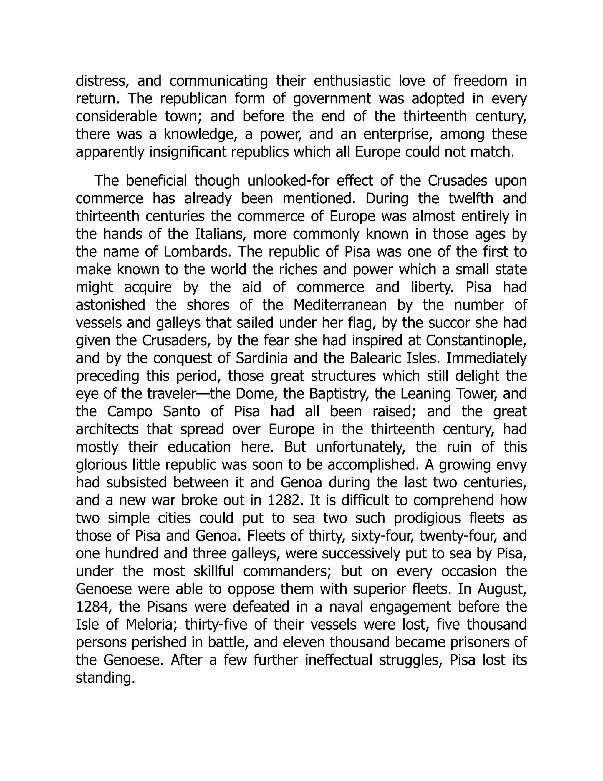 distress, and communicating their enthusiastic love of freedom in
return. The republican form of government was adopted in every
considerable town; and before the end of the thirteenth century,
there was a knowledge, a power, and an enterprise, among these
apparently insignificant republics which all Europe could not match.
The beneficial though unlooked-for effect of the Crusades upon
commerce has already been mentioned. During the twelfth and
thirteenth centuries the commerce of Europe was almost entirely in
the hands of the Italians, more commonly known in those ages by
the name of Lombards. The republic of Pisa was one of the first to
make known to the world the riches and power which a small state
might acquire by the aid of commerce and liberty. Pisa had
astonished the shores of the Mediterranean by the number of
vessels and galleys that sailed under her flag, by the succor she had
given the Crusaders, by the fear she had inspired at Constantinople,
and by the conquest of Sardinia and the Balearic Isles. Immediately
preceding this period, those great structures which still delight the
eye of the traveler—​
the Dome, the Baptistry, the Leaning Tower, and
the Campo Santo of Pisa had all been raised; and the great
architects that spread over Europe in the thirteenth century, had
mostly their education here. But unfortunately, the ruin of this
glorious little republic was soon to be accomplished. A growing envy
had subsisted between it and Genoa during the last two centuries,
and a new war broke out in 1282. It is difficult to comprehend how
two simple cities could put to sea two such prodigious fleets as
those of Pisa and Genoa. Fleets of thirty, sixty-four, twenty-four, and
one hundred and three galleys, were successively put to sea by Pisa,
under the most skillful commanders; but on every occasion the
Genoese were able to oppose them with superior fleets. In August,
1284, the Pisans were defeated in a naval engagement before the
Isle of Meloria; thirty-five of their vessels were lost, five thousand
persons perished in battle, and eleven thousand became prisoners of
the Genoese. After a few further ineffectual struggles, Pisa lost its
standing.
 