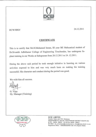 0DCWLIMITED
DCW/HRD/ 24.12.2011
CERTIFICATE
This is to certify that Mr.H.Mohamed Imran, III year BE Mehcanical student of
Dr.Sivanthi Adhithanar College of Engineering Tiruchendur, has undergone In-
plant training in our Works at Sahupuram from 20.12.2011 to 24 .12.2011.
During the above said period he took enough initiative in learning on vanous
activities exposed to him and was very much keen on making his training
successful. His character and conduct during the period was good.
We wish him all success.
G. Vijay
Dy. Manager (Training)
~------~:ls;o==9o=o=1::2~oo~8~----------------~D~C~~VV-L-IM~IT_E_D---------------------------­
oHsAs 18001 :2007
ISO 14001 :2004
CERTIFIED UNIT
l.J)
Caustic Soda and PVC Divisions
SAHUPURAM P.O. 628 229, THOOTHUKUDI DISTRICT (Tamil N<tdu)
• TEL : 04639- 280231 • FAX No. 04639 - 280611
• E~Mail : ttn_dcwshpm@sancharnet.in •fax@shpm.dcwll j.com
Reg•stered Office : DHRANGADHRA 363 315 (Gujarat State)
 