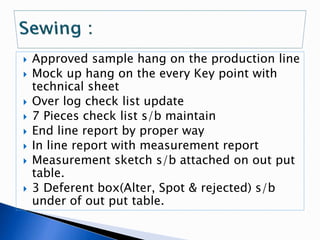  Approved sample hang on the production line
 Mock up hang on the every Key point with
technical sheet
 Over log check list update
 7 Pieces check list s/b maintain
 End line report by proper way
 In line report with measurement report
 Measurement sketch s/b attached on out put
table.
 3 Deferent box(Alter, Spot & rejected) s/b
under of out put table.
 