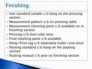  Iron standard sample s/b hang on the pressing
section
 Measurement pattern s/b on pressing table
 Measurement checking point s/b available on in
finishing section
 Pressing s/b start color wise
 Final checking point s/b available
 Hang+Prise tag s/b separately (color+size wise)
 Packing standard s/b hang on the packing
section
 Packing manual s/b pest on finishing section
 