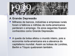 A Grande Depressão
 Milhares de bancos, indústrias e empresas rurais
  foram à falência e milhões de norte-americanos
  perderam o emprego. Os anos seguintes ficaram
  conhecidos como Grande Depressão.

   A queda da bolsa afetou o mundo inteiro, pois a
    economia norte-americana era a alavanca do
    capitalismo mundial. Assim as bolsas de Londres,
    Berlim e Tóquio quebraram também.
 