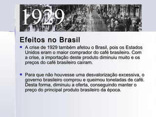 Efeitos no Brasil
   A crise de 1929 também afetou o Brasil, pois os Estados
    Unidos eram o maior comprador do café brasileiro. Com
    a crise, a importação deste produto diminuiu muito e os
    preços do café brasileiro caíram.

   Para que não houvesse uma desvalorização excessiva, o
    governo brasileiro comprou e queimou toneladas de café.
    Desta forma, diminuiu a oferta, conseguindo manter o
    preço do principal produto brasileiro da época.
 