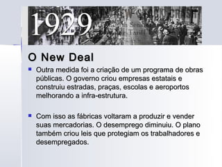 O New Deal
   Outra medida foi a criação de um programa de obras
    públicas. O governo criou empresas estatais e
    construiu estradas, praças, escolas e aeroportos
    melhorando a infra-estrutura.

   Com isso as fábricas voltaram a produzir e vender
    suas mercadorias. O desemprego diminuiu. O plano
    também criou leis que protegiam os trabalhadores e
    desempregados.
 