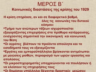 ΜΕΡΟΣ Β΄
Κοινωνικές διαστάσεις της κρίσης του 1929
Η κρίση επηρέασε, αν και σε διαφορετικό βαθμό,
όλες τις κοινωνίες του δυτικού
κόσμου:
Τμήμα των ανώτερων τάξεων ισχυροποιείται
εξαγοράζοντας επιχειρήσεις στα πρόθυρα κατάρρευσης,
ενισχύοντας σημαντικά την οικονομική και κοινωνική
του θέση
Οι αγρότες βλέπουν τα προϊόντα απούλητα και τα
εισοδήματά τους να εξανεμίζονται
Εργάτες και εμποροϋπάλληλοι βρίσκονται αντιμέτωποι
με μειώσεις μισθών, περιορισμό των ωρών εργασίας και
απολύσεις
Οι μικροεπιχειρηματίες υποχρεώνονται να πουλήσουν ή
να κλείσουν τις επιχειρήσεις τους
Οι δημόσιοι υπάλληλοι δέχονται δραστικές μειώσεις
 