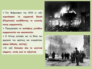  Τον Φεβρουάριο του 1933 οι ναζί
πυρπόλησαν τη γερμανική Βουλή
(Ράιχσταγκ) αποδίδοντας το γεγονός
στους κομμουνιστές.
 Προχώρησαν σε συλλήψεις χιλιάδων
κομμουνιστών και σοσιαλιστών.
 O Χίτλερ ανέλαβε και τη θέση του
αρχηγού του κράτους και ονομάστηκε
φύρερ (οδηγός, ηγέτης).
Oι ναζί διέλυσαν όλα τα πολιτικά
κόμματα, εκτός από το ναζιστικό.
 