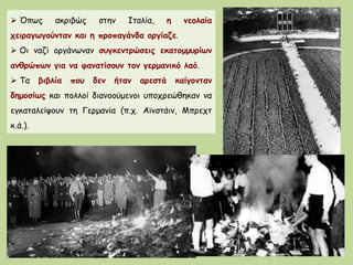  Όπως ακριβώς στην Ιταλία, η νεολαία
χειραγωγούνταν και η προπαγάνδα οργίαζε.
 Οι ναζί οργάνωναν συγκεντρώσεις εκατομμυρίων
ανθρώπων για να φανατίσουν τον γερμανικό λαό.
 Τα βιβλία που δεν ήταν αρεστά καίγονταν
δημοσίως και πολλοί διανοούμενοι υποχρεώθηκαν να
εγκαταλείψουν τη Γερμανία (π.χ. Αϊνστάιν, Μπρεχτ
κ.ά.).
 