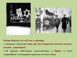 Επίσημη ιδεολογία των ναζί ήταν ο ρατσισμός.
 περιόρισαν ή εξόντωσαν όλους όσοι ήταν διαφορετικοί (πολιτικοί αντίπαλοι,
τσιγγάνοι, ομοφυλόφιλοι).
 Με ιδιαίτερη επιθετικότητα αντιμετωπίστηκαν οι Εβραίοι, οι οποίοι
υποχρεώθηκαν να κυκλοφορούν φορώντας ένα κίτρινο άστρο.
 