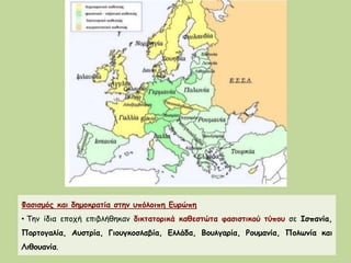 Φασισμός και δημοκρατία στην υπόλοιπη Ευρώπη
• Την ίδια εποχή επιβλήθηκαν δικτατορικά καθεστώτα φασιστικού τύπου σε Ισπανία,
Πορτογαλία, Αυστρία, Γιουγκοσλαβία, Ελλάδα, Βουλγαρία, Ρουμανία, Πολωνία και
Λιθουανία.
 