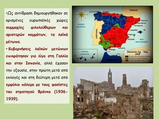 •Ως αντίδραση δημιουργήθηκαν σε
ορισμένες ευρωπαϊκές χώρες
συμμαχίες φιλελεύθερων και
αριστερών κομμάτων, τα λαϊκά
μέτωπα.
• Κυβερνήσεις λαϊκών μετώπων
επικράτησαν για λίγο στη Γαλλία
και στην Ισπανία, αλλά έχασαν
την εξουσία, στην πρώτη μετά από
εκλογές και στη δεύτερη μετά από
εμφύλιο πόλεμο με τους φασίστες
του στρατηγού Φράνκο (1936-
1939).
 