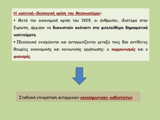 Η πολιτική-ιδεολογική κρίση του Μεσοπολέμου:
 Μετά την οικονομική κρίση του 1929, οι άνθρωποι, ιδιαίτερα στην
Ευρώπη, άρχισαν να δυσπιστούν απέναντι στα φιλελεύθερα δημοκρατικά
πολιτεύματα.
 Ιδεολογικά ενισχύονται και ανταγωνίζονται μεταξύ τους δύο αντίθετες
θεωρίες οικονομικής και κοινωνικής οργάνωσης: ο κομμουνισμός και ο
φασισμός.
Σταδιακή επικράτηση αυταρχικών ολοκληρωτικών καθεστώτων
 