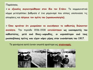 Παράλληλα,
 οι εξουσίες συγκεντρώθηκαν στον ίδιο τον Στάλιν. Το κομμουνιστικό
κόμμα μετατράπηκε βαθμιαία σ’ ένα μηχανισμό που απλώς υλοποιούσε τις
αποφάσεις και λάτρευε τον ηγέτη του (προσωπολατρία).
 Όσοι κρινόταν ότι μπορούσαν να απειλήσουν το καθεστώς διώκονταν
ανελέητα. Την περίοδο 1936-1938 εκτελέστηκαν ως υπονομευτές του
καθεστώτος, μετά από δίκες-παρωδίες, οι περισσότεροι από τους
μπολσεβίκους ηγέτες που είχαν πάρει μέρος στην επανάσταση του 1917.
Τα φαινόμενα αυτά έγιναν γνωστά αργότερα ως σταλινισμός.
 