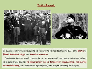 Ιταλία-Φασισμός
Σε συνθήκες οξύτατης οικονομικής και κοινωνικής κρίσης ιδρύθηκε το 1921 στην Ιταλία το
Εθνικό Φασιστικό Κόμμα του Μπενίτο Μουσολίνι.
Παράλληλα, ένοπλες ομάδες φασιστών, με την οικονομική ενίσχυση μεγαλογαιοκτημόνων
και βιομηχάνων, άρχισαν να τρομοκρατούν και να δολοφονούν κομμουνιστές, σοσιαλιστές
και συνδικαλιστές, ενώ ο Μουσολίνι προπαγάνδιζε την ανάγκη επιβολής δικτατορίας.
 