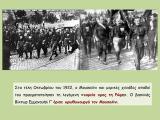 Στα τέλη Οκτωβρίου του 1922, ο Μουσολίνι και μερικές χιλιάδες οπαδοί
του πραγματοποίησαν τη λεγόμενη «πορεία προς τη Ρώμη». Ο βασιλιάς
Βίκτωρ Εμμανουήλ Γ‘ όρισε πρωθυπουργό τον Μουσολίνι.
 
