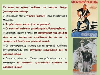 Το φασιστικό κράτος επιδίωκε τον απόλυτο έλεγχο
(ολοκληρωτικό κράτος).
 Επικεφαλής ήταν ο ντούτσε (ηγέτης), όπως ονομάστηκε ο
Μουσολίνι.
 Το μόνο νόμιμο κόμμα ήταν το φασιστικό.
 Οι πολιτικοί αντίπαλοι φυλακίστηκαν ή δολοφονήθηκαν.
 Ιδιαίτερη έμφαση δόθηκε στη χειραγώγηση της νεολαίας
τόσο με τον έλεγχο της εκπαίδευσης όσο και με την
υποχρεωτική ένταξη στη φασιστική νεολαία.
 Οι επαγγελματικές ενώσεις και τα εργατικά συνδικάτα
αντικαταστάθηκαν από συντεχνίες ελεγχόμενες από το
φασιστικό κόμμα.
 Επιπλέον, μέσω του Τύπου, του ραδιοφώνου και του
αθλητισμού το καθεστώς προπαγάνδιζε επιθετικά τα
φασιστικά ιδεώδη.
 