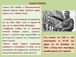Γερμανία-Ναζισμός
Γερμανία 1919: ιδρύθηκε το Εθνικοσοσιαλιστικό
Γερμανικό Εργατικό Κόμμα (ναζιστικό κόμμα).
Αρχηγός έγινε ο Αδόλφος Χίτλερ
 Υποστήριζε την αντικατάσταση της δημοκρατίας
από μια «Νέα Τάξη», όπου οι Γερμανοί θα
είχαν την πιο σεβαστή θέση (εθνικισμός).
 Κερδίζοντας οπαδούς από τα φτωχότερα
κοινωνικά στρώματα (αγρότες, μικροαστοί,
άνεργοι), το ναζιστικό κόμμα ισχυροποιήθηκε την
ίδια στιγμή που ενισχυόταν και το Κομμουνιστικό
Κόμμα Γερμανίας
Αρκετοί ισχυροί Γερμανοί κεφαλαιούχοι
αποφάσισαν να υποστηρίξουν το Χίτλερ, για να
αντιμετωπίσει τους κομμουνιστές, ελπίζοντας ότι
αργότερα θα απαλλασσόταν εύκολα από αυτόν.
Στις εκλογές του 1932 οι ναζί
συγκέντρωσαν το 37,4% των
ψήφων και τον Ιανουάριο του
1933 ο Χίτλερ έγινε καγκελάριος
(πρωθυπουργός) της Γερμανίας.
 