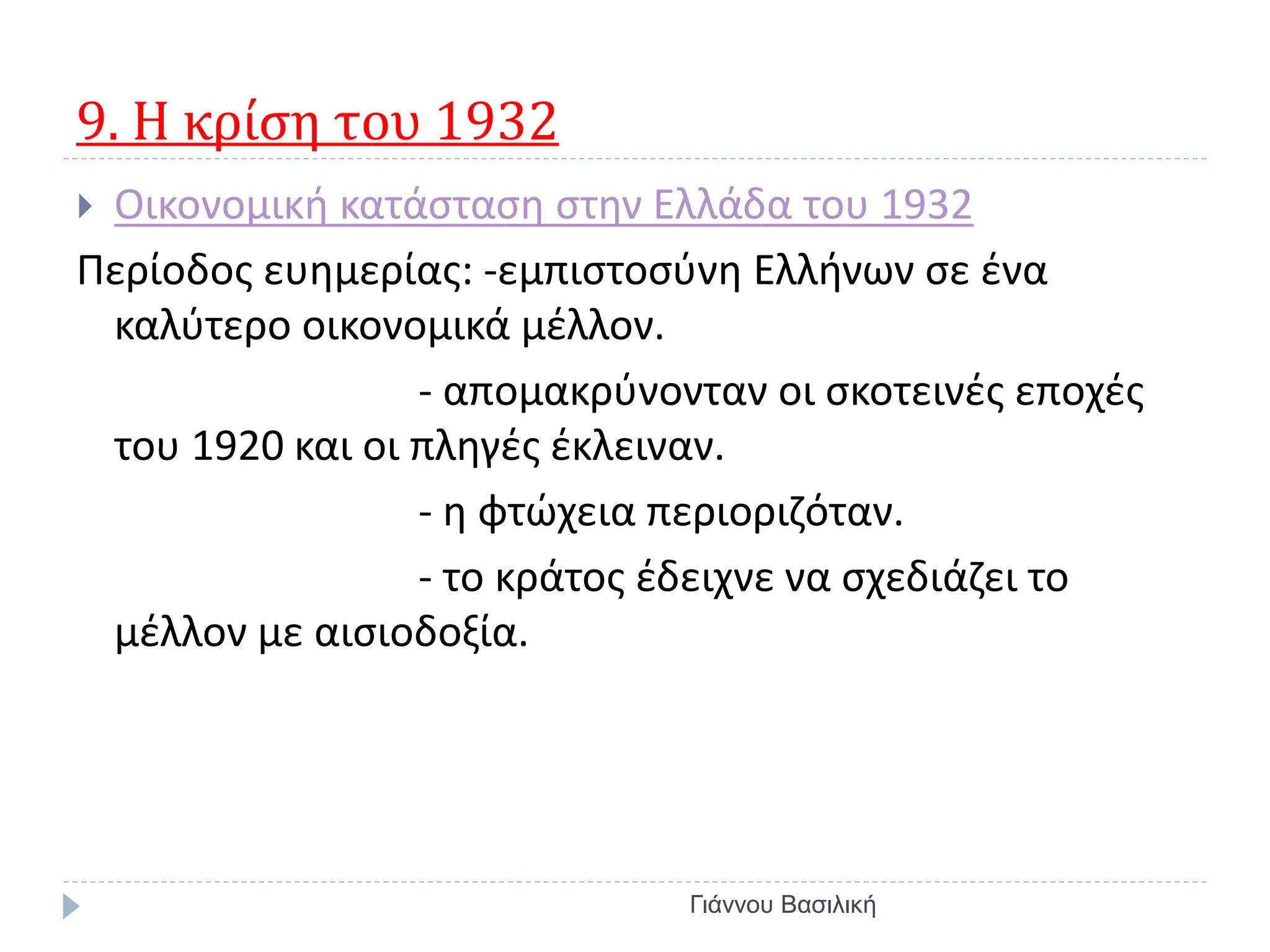9. Η κρίση του 1932
 Οικονομική κατάσταση στην Ελλάδα του 1932
Περίοδος ευημερίας: -εμπιστοσύνη Ελλήνων σε ένα
καλύτερο οικονομικά μέλλον.
- απομακρύνονταν οι σκοτεινές εποχές
του 1920 και οι πληγές έκλειναν.
- η φτώχεια περιοριζόταν.
- το κράτος έδειχνε να σχεδιάζει το
μέλλον με αισιοδοξία.
Γιάννου Βασιλική
 