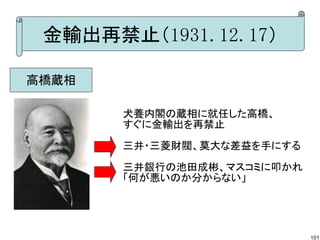 金輸出再禁止（1931.12.17）
高橋蔵相
犬養内閣の蔵相に就任した高橋、
すぐに金輸出を再禁止
三井・三菱財閥、莫大な差益を手にする
三井銀行の池田成彬、マスコミに叩かれ
「何が悪いのか分からない」

101

 