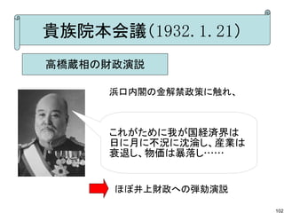 貴族院本会議（1932.1.21）
高橋蔵相の財政演説
浜口内閣の金解禁政策に触れ、

これがために我が国経済界は
日に月に不況に沈淪し、産業は
衰退し、物価は暴落し……

ほぼ井上財政への弾劾演説
102

 