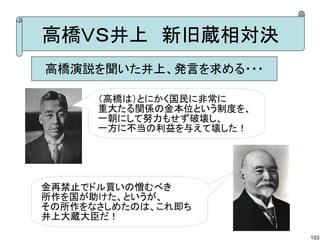 高橋ＶＳ井上　新旧蔵相対決
高橋演説を聞いた井上、発言を求める・・・
（高橋は）とにかく国民に非常に
重大たる関係の金本位という制度を、
一朝にして努力もせず破壊し、
一方に不当の利益を与えて壊した！

金再禁止でドル買いの憎むべき
所作を国が助けた、というが、
その所作をなさしめたのは、これ即ち
井上大蔵大臣だ！
103

 