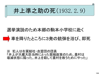 井上準之助の死（1932.2.9）
選挙演説のため本郷の駒本小学校に赴く
　 車を降りたところに３発の銃弾を浴び、即死
※　犯人は右翼結社・血盟団の団員
「井上が大蔵大臣当時にとった緊縮政策のため、農村は
壊滅状態に陥った。井上を殺して農村を救うためにやった」

105

 