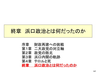 終章　浜口政治とは何だったのか
序章　　財政再建への挑戦
第１章　二大政党の対立軸
第２章　政党の敗北
第３章　浜口内閣の軌跡
第４章　テロルと死
終章　　浜口政治とは何だったのか
107

 