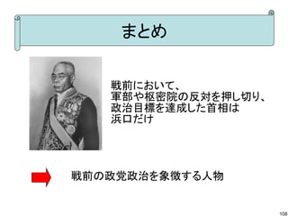 まとめ
戦前において、　　　　
軍部や枢密院の反対を押し切り、
政治目標を達成した首相は
浜口だけ

戦前の政党政治を象徴する人物

108

 