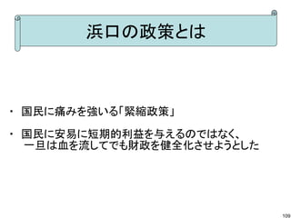 浜口の政策とは

・ 国民に痛みを強いる「緊縮政策」
・ 国民に安易に短期的利益を与えるのではなく、
　　一旦は血を流してでも財政を健全化させようとした

109

 