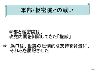 軍部・枢密院との戦い

　　軍部と枢密院は、
　　政党内閣を倒閣してきた「権威」
⇒　浜口は、世論の圧倒的な支持を背景に、
　　 それらを屈服させた

110

 