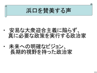 浜口を賛美する声
・　安易な大衆迎合主義に陥らず、
　 真に必要な政策を実行する政治家
・ 未来への明確なビジョン、
　　長期的視野を持った政治家

111

 