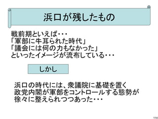 浜口が残したもの
戦前期といえば・・・
「軍部に牛耳られた時代」
「議会には何の力もなかった」
といったイメージが流布している・・・
しかし
浜口の時代には、衆議院に基礎を置く
政党内閣が軍部をコントロールする態勢が
徐々に整えられつつあった・・・
114

 