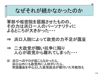 なぜそれが続かなかったのか
軍部や枢密院を屈服させたものの、
その力は浜口一人のパーソナリティに
よるところが大きかった・・・
⇒　浜口入院によって政党の力不足が露呈
　　
⇒　二大政党が醜い抗争に陥り
　　 人心が政党から離れてしまった・・・
※　浜口へのテロが起こらなかったら、
　　 浜口以外にも政党内に人材がいたら、
　　 帝国議会を中心とした政党政治が根付いた可能性も
115

 